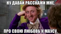 ну давай расскажи мне, про свою любовь к маусу.