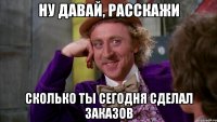ну давай, расскажи сколько ты сегодня сделал заказов