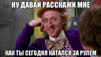 ну давай расскажи мне как ты сегодня катался за рулем
