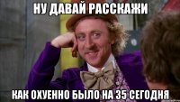 ну давай расскажи как охуенно было на 35 сегодня