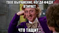 твоё выражение, когда фидя втирает что тащит...
