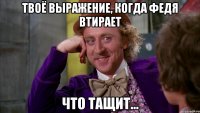 твоё выражение, когда федя втирает что тащит...