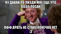 ну давай,по пизди мне еще,что diego посан пфф,врать не стану конечно нет :3