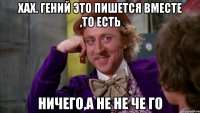 хах. гений это пишется вместе ,то есть ничего,а не не че го