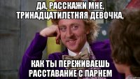 да, расскажи мне, тринадцатилетняя девочка, как ты переживаешь расставание с парнем