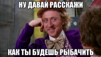 ну давай расскажи как ты будешь рыбачить