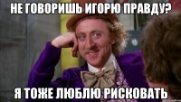 не говоришь игорю правду? я тоже люблю рисковать