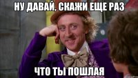 ну давай, скажи еще раз что ты пошлая