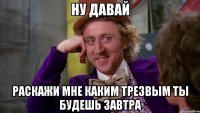 ну давай раскажи мне каким трезвым ты будешь завтра