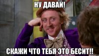 ну давай! скажи что тебя это бесит!!