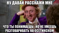 ну давай расскажи мне что ты понимаешь , но не умеешь разговаривать на осетинском
