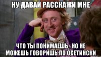 ну давай расскажи мне что ты понимаешь , но не можешь говоришь по осетински