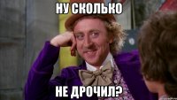 ну сколько не дрочил?