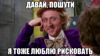 давай, пошути я тоже люблю рисковать