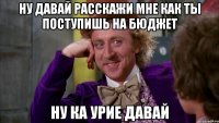 ну давай расскажи мне как ты поступишь на бюджет ну ка урие давай