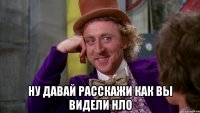  ну давай расскажи как вы видели нло
