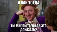 и как тогда ты мне пытаешься это доказать?