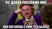 ну, давай расскажи мне как погуляла с ним, что было?