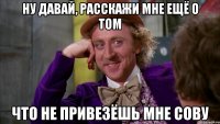 ну давай, расскажи мне ещё о том что не привезёшь мне сову