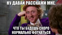 ну давай расскажи мне, что ты будешь скоро нормально фоткаться