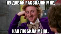 ну давай расскажи мне, как любила меня..