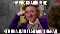 ну расскажи мне что она для тебя маленькая