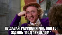  ну давай, расскажи мне, как ты ждешь "под прицелом"