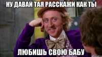 ну давай тая расскажи как ты любишь свою бабу