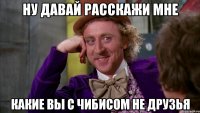 ну давай расскажи мне какие вы с чибисом не друзья