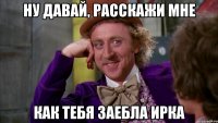 ну давай, расскажи мне как тебя заебла ирка
