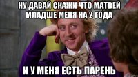 ну давай скажи что матвей младше меня на 2 года и у меня есть парень