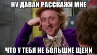ну давай расскажи мне что у тебя не большие щеки
