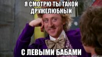 я смотрю ты такой дружелюбный с левыми бабами