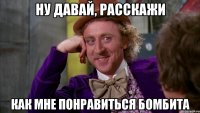 ну давай, расскажи как мне понравиться бомбита