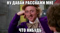 ну давай расскажи мне что нибудь