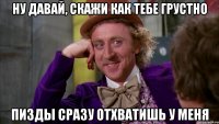 ну давай, скажи как тебе грустно пизды сразу отхватишь у меня