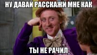 ну давай расскажи мне как ты не рачил