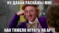 ну давай раскажы мне как тяжело играть на арте