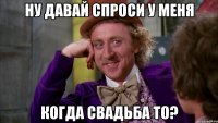 ну давай спроси у меня когда свадьба то?