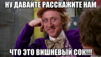 ну давайте расскажите нам что это вишневый сок!!!