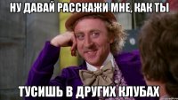 ну давай расскажи мне, как ты тусишь в других клубах