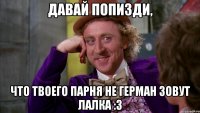 давай попизди, что твоего парня не герман зовут лалка :3