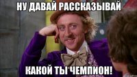 ну давай рассказывай какой ты чемпион!