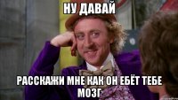 ну давай расскажи мне как он ебёт тебе мозг