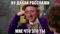ну давай расскажи мне что это ты