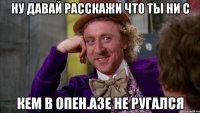 ну давай расскажи что ты ни с кем в опен.азе не ругался