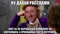 ну давай расскажи как ты не обращаешь внимание на фитоняшек, а приходишь чисто потренить