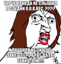 ты че правда не слышал о студии r.r.r.rec. ??? и пацанов не знаешь этих? ??? э брат да ты ебанутый !!!