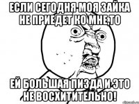 если сегодня моя зайка не приедет ко мне,то ей большая пизда и это не восхитительно!