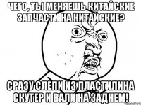 чего, ты меняешь китайские запчасти на китайские? сразу слепи из пластилина скутер и вали на заднем!